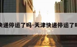 天津快递停运了吗-天津快递停运了吗现在